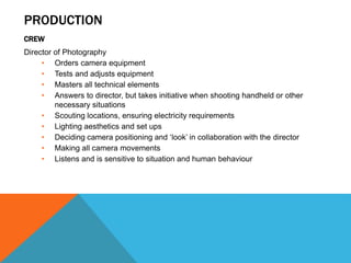 PRODUCTION
CREW
Director of Photography
• Orders camera equipment
• Tests and adjusts equipment
• Masters all technical elements
• Answers to director, but takes initiative when shooting handheld or other
necessary situations
• Scouting locations, ensuring electricity requirements
• Lighting aesthetics and set ups
• Deciding camera positioning and ‘look’ in collaboration with the director
• Making all camera movements
• Listens and is sensitive to situation and human behaviour
 