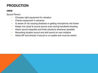 PRODUCTION
CREW
Sound Person
• Chooses right equipment for situation
• Checks equipment in advance
• Is aware of not causing shadows or getting microphone into frame
• Keeps mic close to sound source even during handheld shooting
• Hears sound inequities and finds solutions whenever possible
• Recording location sound and wild sound on own initiative
• Alerts DP and director if sound is un-usable and must be reshot
 
