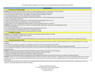4th Grade English Language Arts Common Core Georgia Performance Standards (ELACCGPS)

                                                                                 LANGUAGE (L)
      Conventions of Standard English
ELACC4L1: Demonstrate command of the conventions of standard English grammar and usage when writing or speaking.
a. Use relative pronouns (who, whose, whom, which, that) and relative adverbs (where, when, why).
b. Form and use the progressive (e.g., I was walking; I am walking; I will be walking) verb aspects.
c. Use modal auxiliaries (e.g., can, may, must) to convey various conditions.
d. Order adjectives within sentences according to conventional patterns (e.g., a small red bag rather than a red small bag).
e. Form and use prepositional phrases.
f. Produce complete sentences, recognizing and correcting rhetorically poor fragments and run-ons.*
g. Correctly use frequently confused words (e.g., to, too, two; there, their).*
h. Writes legibly in cursive, leaving spaces between letters in a word and between words in a sentence.
ELACC4L2: Demonstrate command of the conventions of standard English capitalization, punctuation, and spelling when writing.
a. Use correct capitalization.
b. Use commas and quotation marks to mark direct speech and quotations from a text.
c. Use a comma before a coordinating conjunction in a compound sentence.
d. Spell grade-appropriate words correctly, consulting references as needed.
      Knowledge of Language
ELACC4L3: Use knowledge of language and its conventions when writing, speaking, reading, or listening.
a. Choose words and phrases to convey ideas precisely.*
b. Choose punctuation for effect.*
c. Differentiate between contexts that call for formal English (e.g., presenting ideas) and situations where informal discourse is appropriate (e.g., small-group discussion).
      Vocabulary Acquisition and Use
ELACC4L4: Determine or clarify the meaning of unknown and multiple-meaning words and phrases based on grade 4 reading and content, choosing flexibly from a range of
strategies.
a. Use context (e.g., definitions, examples, or restatements in text) as a clue to the meaning of a word or phrase.
b. Use common, grade-appropriate Greek and Latin affixes and roots as clues to the meaning of a word (e.g., telegraph, photograph, autograph).
c. Consult reference materials (e.g., dictionaries, glossaries, thesauruses), both print and digital, to find the pronunciation and determine or clarify the precise meaning of key
words and phrases.
ELACC4L5: Demonstrate understanding of figurative language, word relationships, and nuances in word meanings.
a. Explain the meaning of simple similes and metaphors (e.g., as pretty as a picture) in context.
b. Recognize and explain the meaning of common idioms, adages, and proverbs.
c. Demonstrate understanding of words by relating them to their opposites (antonyms) and to words with similar but not identical meanings (synonyms).
ELACC4L6: Acquire and use accurately grade-appropriate general academic and domain-specific vocabulary, including words and phrases that signal precise actions, emotions,
or states of being (e.g., quizzed, whined, stammered) and words and phrases basic to a particular topic (e.g., wildlife, conservation, and endangered when discussing animal
preservation).
*Skills marked with an asterisk (*) are included on the Language Progressive Skills chart for CCGPS and are likely to require continued attention in higher grades as they are
applied to increasingly sophisticated writing and speaking.

                                                                         Georgia Department of Education
                                                                  Dr. John D. Barge, State School Superintendent
                                                                            July 15, 2011 Page 5 of 5
                                                                               All Rights Reserved
 
