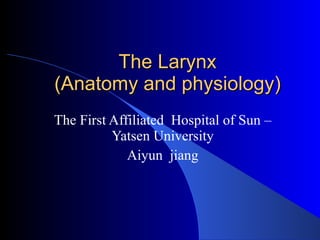 The Larynx (Anatomy and physiology) The First Affiliated  Hospital of Sun –Yatsen University Aiyun  jiang 