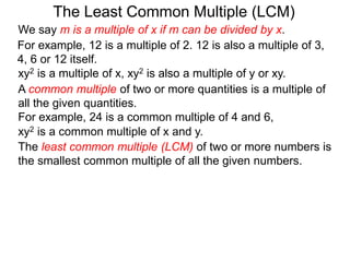 The least common multiple (LCM) of two or more numbers is
the smallest common multiple of all the given numbers.
For example, 12 is a multiple of 2. 12 is also a multiple of 3,
4, 6 or 12 itself.
The Least Common Multiple (LCM)
A common multiple of two or more quantities is a multiple of
all the given quantities.
For example, 24 is a common multiple of 4 and 6,
xy2 is a multiple of x, xy2 is also a multiple of y or xy.
xy2 is a common multiple of x and y.
We say m is a multiple of x if m can be divided by x.
 