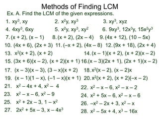 Ex. A. Find the LCM of the given expressions.
Methods of Finding LCM
xy3, xy1. x2y, xy32. xy3, xyz3.
4xy3, 6xy4. x2y, xy3, xy25. 9xy3, 12x3y, 15x2y36.
(x + 2), (x – 1)7. (x + 2), (2x – 4)8. (4x + 12), (10 – 5x)9.
(4x + 6), (2x + 3)10. (9x + 18), (2x + 4)11. (–x + 2), (4x – 8) 12.
x2(x + 2), (x + 2)13. (x – 1)(x + 2), (x + 2)(x – 2)14.
(x – 3)(x – 3), (3 – x)(x + 2)17. x2(x – 2), (x – 2)x18.
19. x2(x + 2), (x + 2)(–x – 2)20.(x – 1)(1 – x), (–1 – x)(x + 1)
(3x + 6)(x – 2), (x + 2)(x + 1)15. (x – 3)(2x + 1), (2x + 1)(x – 2)16.
x2 – 4x + 4, x2 – 421. x2 – x – 6, x2 – x – 222.
x2 + 2x – 3, 1 – x225. –x2 – 2x + 3, x2 – x26.
x2 – x – 6, x2 – 923. x2 + 5x – 6, x2 – x – 624.
2x2 + 5x – 3, x – 4x327. x2 – 5x + 4, x3 – 16x28.
 