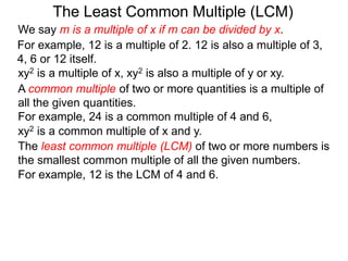 The least common multiple (LCM) of two or more numbers is
the smallest common multiple of all the given numbers.
For example, 12 is a multiple of 2. 12 is also a multiple of 3,
4, 6 or 12 itself.
For example, 12 is the LCM of 4 and 6.
The Least Common Multiple (LCM)
A common multiple of two or more quantities is a multiple of
all the given quantities.
For example, 24 is a common multiple of 4 and 6,
xy2 is a multiple of x, xy2 is also a multiple of y or xy.
xy2 is a common multiple of x and y.
We say m is a multiple of x if m can be divided by x.
 