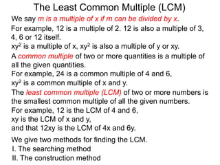 The least common multiple (LCM) of two or more numbers is
the smallest common multiple of all the given numbers.
For example, 12 is a multiple of 2. 12 is also a multiple of 3,
4, 6 or 12 itself.
For example, 12 is the LCM of 4 and 6,
xy is the LCM of x and y,
and that 12xy is the LCM of 4x and 6y.
The Least Common Multiple (LCM)
A common multiple of two or more quantities is a multiple of
all the given quantities.
For example, 24 is a common multiple of 4 and 6,
We give two methods for finding the LCM.
I. The searching method
II. The construction method
xy2 is a multiple of x, xy2 is also a multiple of y or xy.
xy2 is a common multiple of x and y.
We say m is a multiple of x if m can be divided by x.
 