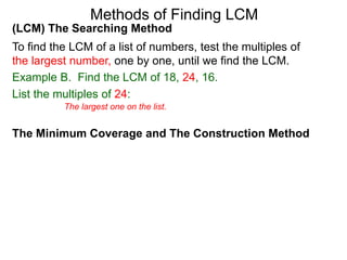 (LCM) The Searching Method
To find the LCM of a list of numbers, test the multiples of
the largest number, one by one, until we find the LCM.
Example B. Find the LCM of 18, 24, 16.
List the multiples of 24:
Methods of Finding LCM
The Minimum Coverage and The Construction Method
The largest one on the list.
 