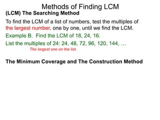 (LCM) The Searching Method
To find the LCM of a list of numbers, test the multiples of
the largest number, one by one, until we find the LCM.
Example B. Find the LCM of 18, 24, 16.
List the multiples of 24: 24, 48, 72, 96, 120, 144, …
Methods of Finding LCM
The Minimum Coverage and The Construction Method
The largest one on the list.
 