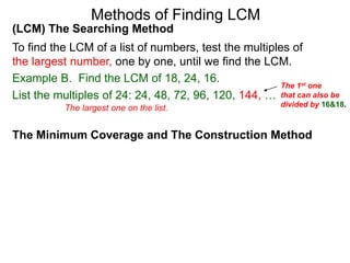 (LCM) The Searching Method
To find the LCM of a list of numbers, test the multiples of
the largest number, one by one, until we find the LCM.
Example B. Find the LCM of 18, 24, 16.
List the multiples of 24: 24, 48, 72, 96, 120, 144, …
Methods of Finding LCM
The Minimum Coverage and The Construction Method
The 1st one
that can also be
divided by 16&18.The largest one on the list.
 