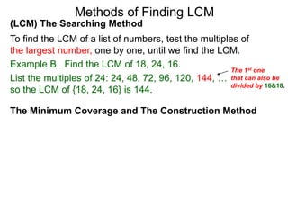(LCM) The Searching Method
To find the LCM of a list of numbers, test the multiples of
the largest number, one by one, until we find the LCM.
Example B. Find the LCM of 18, 24, 16.
List the multiples of 24: 24, 48, 72, 96, 120, 144, …
so the LCM of {18, 24, 16} is 144.
Methods of Finding LCM
The Minimum Coverage and The Construction Method
The 1st one
that can also be
divided by 16&18.
 