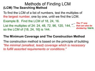 (LCM) The Searching Method
To find the LCM of a list of numbers, test the multiples of
the largest number, one by one, until we find the LCM.
Example B. Find the LCM of 18, 24, 16.
List the multiples of 24: 24, 48, 72, 96, 120, 144, …
so the LCM of {18, 24, 16} is 144.
Methods of Finding LCM
The Minimum Coverage and The Construction Method
The construction method is based on the principle of building
"the minimal (smallest, least) coverage which is necessary
to fulfill assorted requirements or conditions."
The 1st one
that can also be
divided by 16&18.
 