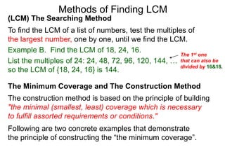 (LCM) The Searching Method
To find the LCM of a list of numbers, test the multiples of
the largest number, one by one, until we find the LCM.
Example B. Find the LCM of 18, 24, 16.
List the multiples of 24: 24, 48, 72, 96, 120, 144, …
so the LCM of {18, 24, 16} is 144.
Methods of Finding LCM
The Minimum Coverage and The Construction Method
The construction method is based on the principle of building
"the minimal (smallest, least) coverage which is necessary
to fulfill assorted requirements or conditions."
The 1st one
that can also be
divided by 16&18.
Following are two concrete examples that demonstrate
the principle of constructing the “the minimum coverage”.
 