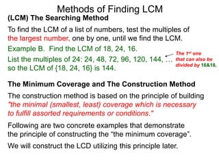 (LCM) The Searching Method
To find the LCM of a list of numbers, test the multiples of
the largest number, one by one, until we find the LCM.
Example B. Find the LCM of 18, 24, 16.
List the multiples of 24: 24, 48, 72, 96, 120, 144, …
so the LCM of {18, 24, 16} is 144.
Methods of Finding LCM
The Minimum Coverage and The Construction Method
The construction method is based on the principle of building
"the minimal (smallest, least) coverage which is necessary
to fulfill assorted requirements or conditions."
Following are two concrete examples that demonstrate
the principle of constructing the “the minimum coverage”.
We will construct the LCD utilizing this principle later.
The 1st one
that can also be
divided by 16&18.
 