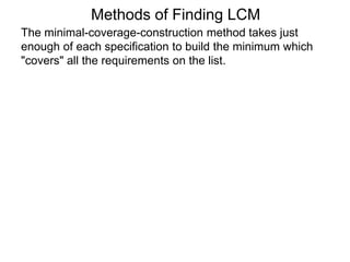 The minimal-coverage-construction method takes just
enough of each specification to build the minimum which
"covers" all the requirements on the list.
Methods of Finding LCM
 