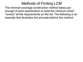 The minimal-coverage-construction method takes just
enough of each specification to build the minimum which
"covers" all the requirements on the list. The following is an
example that illustrates the principle behind this method .
Methods of Finding LCM
 