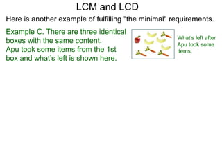Example C. There are three identical
boxes with the same content.
Apu took some items from the 1st
box and what’s left is shown here.
LCM and LCD
What’s left after
Apu took some
items.
Here is another example of fulfilling "the minimal" requirements.
 