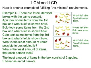 Example C. There are three identical
boxes with the same content.
Apu took some items from the 1st
box and what’s left is shown here.
Bolo took some items from the 2nd
box and what’s left is shown here.
Cato took some items from the 3rd
box and what’s left is shown here.
What is the least amount of items
possible in box originaIly?
What’s the least amount of items
that each person took?
LCM and LCD
What’s left after
Apu took some
items.
What’s left after
Bolo took some
items.
What’s left after
Cato took some
items.
The least amount of items in the box consist of 2 apples,
5 bananas and 4 carrots.
Here is another example of fulfilling "the minimal" requirements.
 