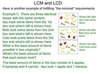 Example C. There are three identical
boxes with the same content.
Apu took some items from the 1st
box and what’s left is shown here.
Bolo took some items from the 2nd
box and what’s left is shown here.
Cato took some items from the 3rd
box and what’s left is shown here.
What is the least amount of items
possible in box originaIly?
What’s the least amount of items
that each person took?
LCM and LCD
What’s left after
Apu took some
items.
What’s left after
Bolo took some
items.
What’s left after
Cato took some
items.
The least amount of items in the box consist of 2 apples,
5 bananas and 4 carrots. Apu took 1 apple and 1 banana,
Here is another example of fulfilling "the minimal" requirements.
 