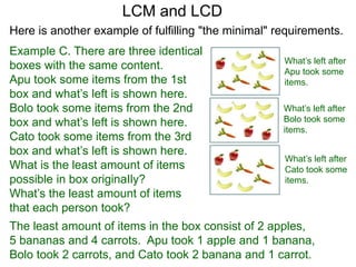 Example C. There are three identical
boxes with the same content.
Apu took some items from the 1st
box and what’s left is shown here.
Bolo took some items from the 2nd
box and what’s left is shown here.
Cato took some items from the 3rd
box and what’s left is shown here.
What is the least amount of items
possible in box originaIly?
What’s the least amount of items
that each person took?
LCM and LCD
What’s left after
Apu took some
items.
What’s left after
Bolo took some
items.
What’s left after
Cato took some
items.
The least amount of items in the box consist of 2 apples,
5 bananas and 4 carrots. Apu took 1 apple and 1 banana,
Bolo took 2 carrots, and Cato took 2 banana and 1 carrot.
Here is another example of fulfilling "the minimal" requirements.
 