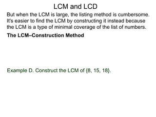 Example D. Construct the LCM of {8, 15, 18}.
But when the LCM is large, the listing method is cumbersome.
It's easier to find the LCM by constructing it instead because
the LCM is a type of minimal coverage of the list of numbers.
LCM and LCD
The LCM–Construction Method
 
