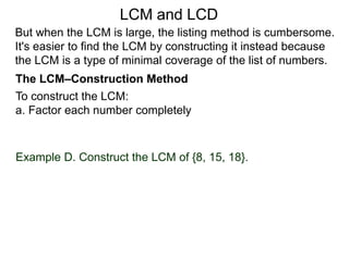 To construct the LCM:
a. Factor each number completely
Example D. Construct the LCM of {8, 15, 18}.
But when the LCM is large, the listing method is cumbersome.
It's easier to find the LCM by constructing it instead because
the LCM is a type of minimal coverage of the list of numbers.
LCM and LCD
The LCM–Construction Method
 