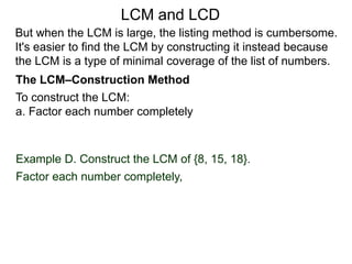 To construct the LCM:
a. Factor each number completely
Example D. Construct the LCM of {8, 15, 18}.
Factor each number completely,
But when the LCM is large, the listing method is cumbersome.
It's easier to find the LCM by constructing it instead because
the LCM is a type of minimal coverage of the list of numbers.
LCM and LCD
The LCM–Construction Method
 