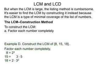 To construct the LCM:
a. Factor each number completely
Example D. Construct the LCM of {8, 15, 18}.
Factor each number completely,
8 = 23
15 = 3 * 5
18 = 2 * 32
But when the LCM is large, the listing method is cumbersome.
It's easier to find the LCM by constructing it instead because
the LCM is a type of minimal coverage of the list of numbers.
LCM and LCD
The LCM–Construction Method
 