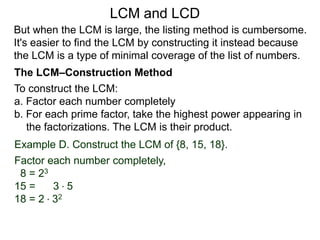 To construct the LCM:
a. Factor each number completely
b. For each prime factor, take the highest power appearing in
the factorizations. The LCM is their product.
Example D. Construct the LCM of {8, 15, 18}.
Factor each number completely,
8 = 23
15 = 3 * 5
18 = 2 * 32
But when the LCM is large, the listing method is cumbersome.
It's easier to find the LCM by constructing it instead because
the LCM is a type of minimal coverage of the list of numbers.
LCM and LCD
The LCM–Construction Method
 