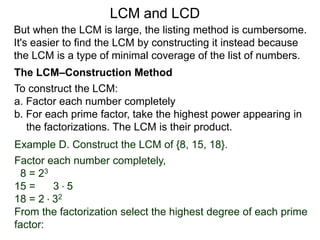 To construct the LCM:
a. Factor each number completely
b. For each prime factor, take the highest power appearing in
the factorizations. The LCM is their product.
Example D. Construct the LCM of {8, 15, 18}.
Factor each number completely,
8 = 23
15 = 3 * 5
18 = 2 * 32
From the factorization select the highest degree of each prime
factor:
But when the LCM is large, the listing method is cumbersome.
It's easier to find the LCM by constructing it instead because
the LCM is a type of minimal coverage of the list of numbers.
LCM and LCD
The LCM–Construction Method
 