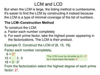 To construct the LCM:
a. Factor each number completely
b. For each prime factor, take the highest power appearing in
the factorizations. The LCM is their product.
Example D. Construct the LCM of {8, 15, 18}.
Factor each number completely,
8 = 23
15 = 3 * 5
18 = 2 * 32
From the factorization select the highest degree of each prime
factor: 23,
But when the LCM is large, the listing method is cumbersome.
It's easier to find the LCM by constructing it instead because
the LCM is a type of minimal coverage of the list of numbers.
LCM and LCD
The LCM–Construction Method
The LCM must be divisible by 8 = 23
so it must have the factor 23
 