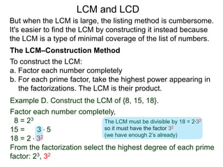 To construct the LCM:
a. Factor each number completely
b. For each prime factor, take the highest power appearing in
the factorizations. The LCM is their product.
Example D. Construct the LCM of {8, 15, 18}.
Factor each number completely,
8 = 23
15 = 3 * 5
18 = 2 * 32
From the factorization select the highest degree of each prime
factor: 23, 32
But when the LCM is large, the listing method is cumbersome.
It's easier to find the LCM by constructing it instead because
the LCM is a type of minimal coverage of the list of numbers.
LCM and LCD
The LCM–Construction Method
The LCM must be divisible by 18 = 2*32
so it must have the factor 32
(we have enough 2’s already)
 