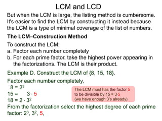 To construct the LCM:
a. Factor each number completely
b. For each prime factor, take the highest power appearing in
the factorizations. The LCM is their product.
Example D. Construct the LCM of {8, 15, 18}.
Factor each number completely,
8 = 23
15 = 3 * 5
18 = 2 * 32
From the factorization select the highest degree of each prime
factor: 23, 32, 5,
But when the LCM is large, the listing method is cumbersome.
It's easier to find the LCM by constructing it instead because
the LCM is a type of minimal coverage of the list of numbers.
LCM and LCD
The LCM–Construction Method
The LCM must has the factor 5
to be divisible by 15 = 3*5
(we have enough 3’s already)
 