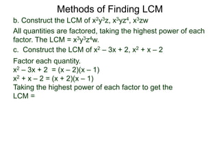 b. Construct the LCM of x2y3z, x3yz4, x3zw
All quantities are factored, taking the highest power of each
factor. The LCM = x3y3z4w.
Methods of Finding LCM
c. Construct the LCM of x2 – 3x + 2, x2 + x – 2
Factor each quantity.
x2 – 3x + 2 = (x – 2)(x – 1)
x2 + x – 2 = (x + 2)(x – 1)
Taking the highest power of each factor to get the
LCM =
 
