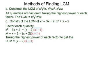 b. Construct the LCM of x2y3z, x3yz4, x3zw
All quantities are factored, taking the highest power of each
factor. The LCM = x3y3z4w.
Methods of Finding LCM
c. Construct the LCM of x2 – 3x + 2, x2 + x – 2
Factor each quantity.
x2 – 3x + 2 = (x – 2)(x – 1)
x2 + x – 2 = (x + 2)(x – 1)
Taking the highest power of each factor to get the
LCM = (x – 2)(x – 1)
 