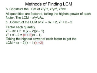b. Construct the LCM of x2y3z, x3yz4, x3zw
All quantities are factored, taking the highest power of each
factor. The LCM = x3y3z4w.
Methods of Finding LCM
c. Construct the LCM of x2 – 3x + 2, x2 + x – 2
Factor each quantity.
x2 – 3x + 2 = (x – 2)(x – 1)
x2 + x – 2 = (x + 2)(x – 1)
Taking the highest power of each factor to get the
LCM = (x – 2)(x – 1)(x +2)
 