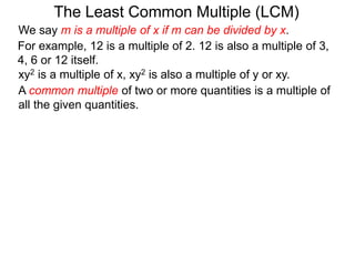 For example, 12 is a multiple of 2. 12 is also a multiple of 3,
4, 6 or 12 itself.
The Least Common Multiple (LCM)
A common multiple of two or more quantities is a multiple of
all the given quantities.
xy2 is a multiple of x, xy2 is also a multiple of y or xy.
We say m is a multiple of x if m can be divided by x.
 