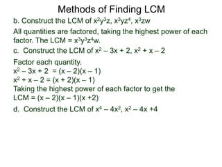 b. Construct the LCM of x2y3z, x3yz4, x3zw
All quantities are factored, taking the highest power of each
factor. The LCM = x3y3z4w.
Methods of Finding LCM
d. Construct the LCM of x4 – 4x2, x2 – 4x +4
c. Construct the LCM of x2 – 3x + 2, x2 + x – 2
Factor each quantity.
x2 – 3x + 2 = (x – 2)(x – 1)
x2 + x – 2 = (x + 2)(x – 1)
Taking the highest power of each factor to get the
LCM = (x – 2)(x – 1)(x +2)
 