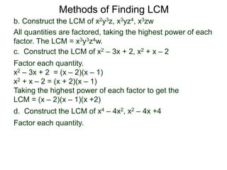 b. Construct the LCM of x2y3z, x3yz4, x3zw
All quantities are factored, taking the highest power of each
factor. The LCM = x3y3z4w.
Methods of Finding LCM
d. Construct the LCM of x4 – 4x2, x2 – 4x +4
Factor each quantity.
c. Construct the LCM of x2 – 3x + 2, x2 + x – 2
Factor each quantity.
x2 – 3x + 2 = (x – 2)(x – 1)
x2 + x – 2 = (x + 2)(x – 1)
Taking the highest power of each factor to get the
LCM = (x – 2)(x – 1)(x +2)
 