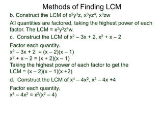 b. Construct the LCM of x2y3z, x3yz4, x3zw
All quantities are factored, taking the highest power of each
factor. The LCM = x3y3z4w.
Methods of Finding LCM
d. Construct the LCM of x4 – 4x2, x2 – 4x +4
Factor each quantity.
x4 – 4x2 = x2(x2 – 4)
c. Construct the LCM of x2 – 3x + 2, x2 + x – 2
Factor each quantity.
x2 – 3x + 2 = (x – 2)(x – 1)
x2 + x – 2 = (x + 2)(x – 1)
Taking the highest power of each factor to get the
LCM = (x – 2)(x – 1)(x +2)
 