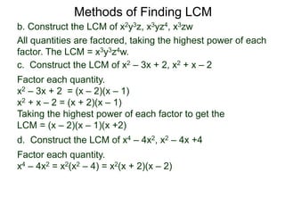 b. Construct the LCM of x2y3z, x3yz4, x3zw
All quantities are factored, taking the highest power of each
factor. The LCM = x3y3z4w.
Methods of Finding LCM
d. Construct the LCM of x4 – 4x2, x2 – 4x +4
Factor each quantity.
x4 – 4x2 = x2(x2 – 4) = x2(x + 2)(x – 2)
c. Construct the LCM of x2 – 3x + 2, x2 + x – 2
Factor each quantity.
x2 – 3x + 2 = (x – 2)(x – 1)
x2 + x – 2 = (x + 2)(x – 1)
Taking the highest power of each factor to get the
LCM = (x – 2)(x – 1)(x +2)
 