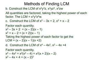 b. Construct the LCM of x2y3z, x3yz4, x3zw
All quantities are factored, taking the highest power of each
factor. The LCM = x3y3z4w.
Methods of Finding LCM
d. Construct the LCM of x4 – 4x2, x2 – 4x +4
Factor each quantity.
x4 – 4x2 = x2(x2 – 4) = x2(x + 2)(x – 2)
x2 – 4x + 4 = (x – 2)2
c. Construct the LCM of x2 – 3x + 2, x2 + x – 2
Factor each quantity.
x2 – 3x + 2 = (x – 2)(x – 1)
x2 + x – 2 = (x + 2)(x – 1)
Taking the highest power of each factor to get the
LCM = (x – 2)(x – 1)(x +2)
 