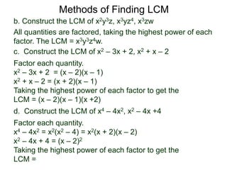 b. Construct the LCM of x2y3z, x3yz4, x3zw
All quantities are factored, taking the highest power of each
factor. The LCM = x3y3z4w.
Methods of Finding LCM
d. Construct the LCM of x4 – 4x2, x2 – 4x +4
Factor each quantity.
x4 – 4x2 = x2(x2 – 4) = x2(x + 2)(x – 2)
x2 – 4x + 4 = (x – 2)2
Taking the highest power of each factor to get the
LCM =
c. Construct the LCM of x2 – 3x + 2, x2 + x – 2
Factor each quantity.
x2 – 3x + 2 = (x – 2)(x – 1)
x2 + x – 2 = (x + 2)(x – 1)
Taking the highest power of each factor to get the
LCM = (x – 2)(x – 1)(x +2)
 