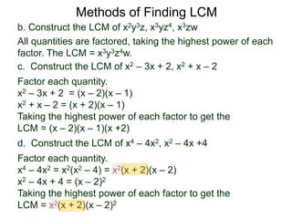 b. Construct the LCM of x2y3z, x3yz4, x3zw
All quantities are factored, taking the highest power of each
factor. The LCM = x3y3z4w.
Methods of Finding LCM
d. Construct the LCM of x4 – 4x2, x2 – 4x +4
Factor each quantity.
x4 – 4x2 = x2(x2 – 4) = x2(x + 2)(x – 2)
x2 – 4x + 4 = (x – 2)2
Taking the highest power of each factor to get the
LCM = x2(x + 2)(x – 2)2
c. Construct the LCM of x2 – 3x + 2, x2 + x – 2
Factor each quantity.
x2 – 3x + 2 = (x – 2)(x – 1)
x2 + x – 2 = (x + 2)(x – 1)
Taking the highest power of each factor to get the
LCM = (x – 2)(x – 1)(x +2)
 