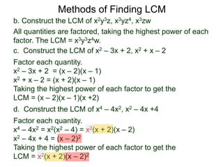 b. Construct the LCM of x2y3z, x3yz4, x3zw
All quantities are factored, taking the highest power of each
factor. The LCM = x3y3z4w.
Methods of Finding LCM
d. Construct the LCM of x4 – 4x2, x2 – 4x +4
Factor each quantity.
x4 – 4x2 = x2(x2 – 4) = x2(x + 2)(x – 2)
x2 – 4x + 4 = (x – 2)2
Taking the highest power of each factor to get the
LCM = x2(x + 2)(x – 2)2
c. Construct the LCM of x2 – 3x + 2, x2 + x – 2
Factor each quantity.
x2 – 3x + 2 = (x – 2)(x – 1)
x2 + x – 2 = (x + 2)(x – 1)
Taking the highest power of each factor to get the
LCM = (x – 2)(x – 1)(x +2)
 
