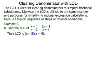 Example E.
Their LCD is (x – 2)(x + 4).
a. Find the LCD of
x + 1
x – 2 , x + 4
2x – 1
Clearing Denominator with LCD
The LCD is used for clearing denominators to simplify fractional
calculations. Likewise the LCD is utilized in the same manner
and purposes for simplifying rational expression calculations.
Here is a typical sequence of steps of rational operations.
 