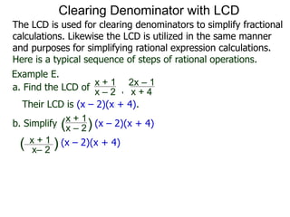 Example E.
Their LCD is (x – 2)(x + 4).
x– 2
( ) (x – 2)(x + 4)
a. Find the LCD of
x + 1
x – 2 , x + 4
2x – 1
b. Simplify
x + 1
x – 2 (x – 2)(x + 4)
x + 1
( )
Clearing Denominator with LCD
The LCD is used for clearing denominators to simplify fractional
calculations. Likewise the LCD is utilized in the same manner
and purposes for simplifying rational expression calculations.
Here is a typical sequence of steps of rational operations.
 