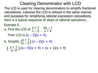 Example E.
Their LCD is (x – 2)(x + 4).
x– 2
( ) (x – 2)(x + 4)
a. Find the LCD of
x + 1
x – 2 , x + 4
2x – 1
b. Simplify
x + 1
x – 2 (x – 2)(x + 4)
x + 1
( )
= (x + 1)(x + 4)
Clearing Denominator with LCD
The LCD is used for clearing denominators to simplify fractional
calculations. Likewise the LCD is utilized in the same manner
and purposes for simplifying rational expression calculations.
Here is a typical sequence of steps of rational operations.
 