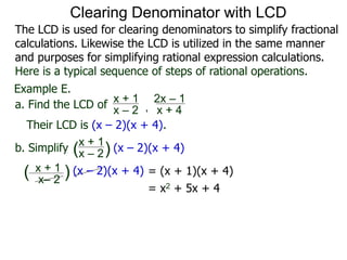 Example E.
Their LCD is (x – 2)(x + 4).
x– 2
( ) (x – 2)(x + 4)
a. Find the LCD of
x + 1
x – 2 , x + 4
2x – 1
b. Simplify
x + 1
x – 2 (x – 2)(x + 4)
x + 1
( )
= (x + 1)(x + 4)
= x2 + 5x + 4
Clearing Denominator with LCD
The LCD is used for clearing denominators to simplify fractional
calculations. Likewise the LCD is utilized in the same manner
and purposes for simplifying rational expression calculations.
Here is a typical sequence of steps of rational operations.
 
