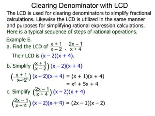 Example E.
Their LCD is (x – 2)(x + 4).
x– 2
( ) (x – 2)(x + 4)
a. Find the LCD of
x + 1
x – 2 , x + 4
2x – 1
b. Simplify
x + 1
x – 2
x + 4
2x – 1
(x – 2)(x + 4)
c. Simplify (x – 2)(x + 4)
x + 1
( )
( )
= (x + 1)(x + 4)
= x2 + 5x + 4
= (2x – 1)(x – 2)x + 4
2x – 1
(x – 2)(x + 4)( )
Clearing Denominator with LCD
The LCD is used for clearing denominators to simplify fractional
calculations. Likewise the LCD is utilized in the same manner
and purposes for simplifying rational expression calculations.
Here is a typical sequence of steps of rational operations.
 
