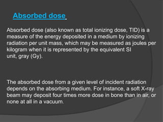 Absorbed dose (also known as total ionizing dose, TID) is a
measure of the energy deposited in a medium by ionizing
radiation per unit mass, which may be measured as joules per
kilogram when it is represented by the equivalent SI
unit, gray (Gy).
The absorbed dose from a given level of incident radiation
depends on the absorbing medium. For instance, a soft X-ray
beam may deposit four times more dose in bone than in air, or
none at all in a vacuum.
Absorbed dose
 