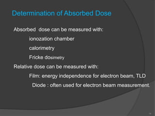 14
Determination of Absorbed Dose
Absorbed dose can be measured with:
ionozation chamber
calorimetry
Fricke dosimetry
Relative dose can be measured with:
Film: energy independence for electron beam, TLD
Diode : often used for electron beam measurement.
 