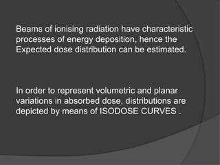 Beams of ionising radiation have characteristic
processes of energy deposition, hence the
Expected dose distribution can be estimated.
In order to represent volumetric and planar
variations in absorbed dose, distributions are
depicted by means of ISODOSE CURVES .
 